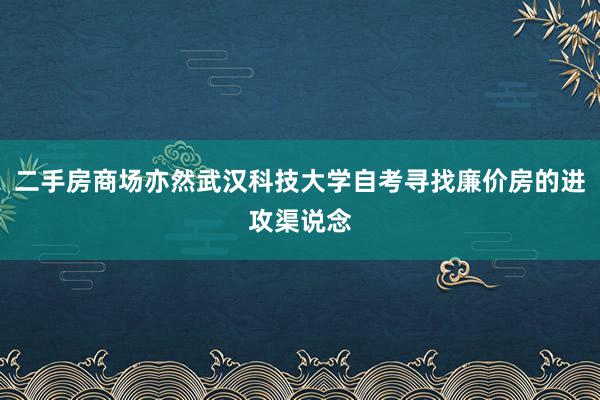 二手房商场亦然武汉科技大学自考寻找廉价房的进攻渠说念
