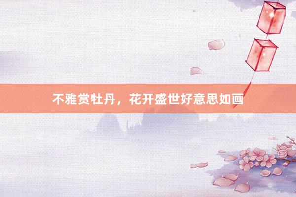 不雅赏牡丹，花开盛世好意思如画